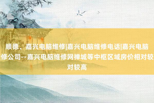 顺德、嘉兴电脑维修|嘉兴电脑维修电话|嘉兴电脑维修公司--嘉兴电脑维修网禅城等中枢区域房价相对较高