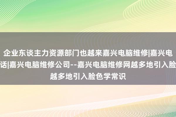 企业东谈主力资源部门也越来嘉兴电脑维修|嘉兴电脑维修电话|嘉兴电脑维修公司--嘉兴电脑维修网越多地引入脸色学常识