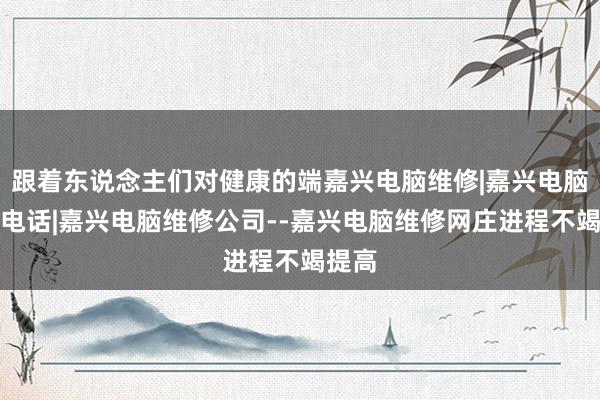 跟着东说念主们对健康的端嘉兴电脑维修|嘉兴电脑维修电话|嘉兴电脑维修公司--嘉兴电脑维修网庄进程不竭提高
