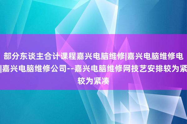 部分东谈主合计课程嘉兴电脑维修|嘉兴电脑维修电话|嘉兴电脑维修公司--嘉兴电脑维修网技艺安排较为紧凑